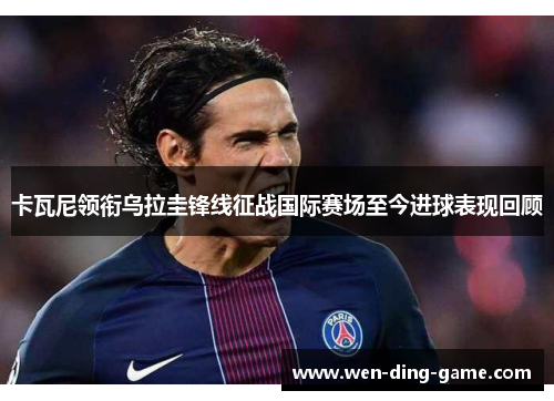 卡瓦尼领衔乌拉圭锋线征战国际赛场至今进球表现回顾
