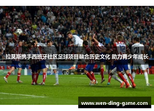 拉莫斯携手西班牙社区足球项目融合历史文化 助力青少年成长