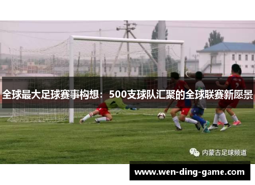 全球最大足球赛事构想：500支球队汇聚的全球联赛新愿景