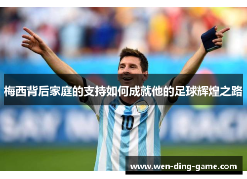 梅西背后家庭的支持如何成就他的足球辉煌之路