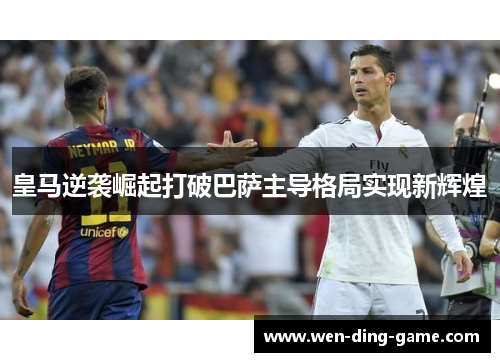 皇马逆袭崛起打破巴萨主导格局实现新辉煌