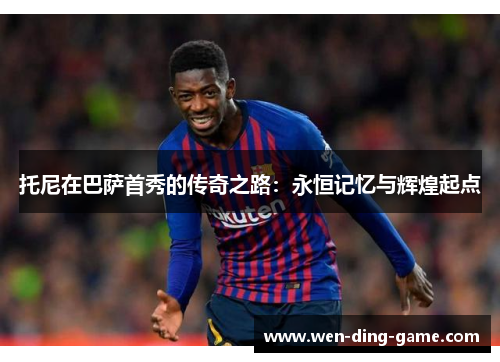 托尼在巴萨首秀的传奇之路：永恒记忆与辉煌起点