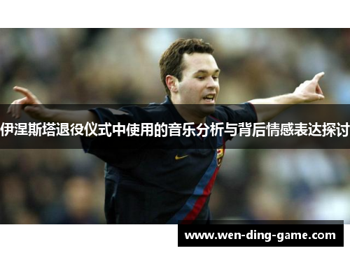 伊涅斯塔退役仪式中使用的音乐分析与背后情感表达探讨