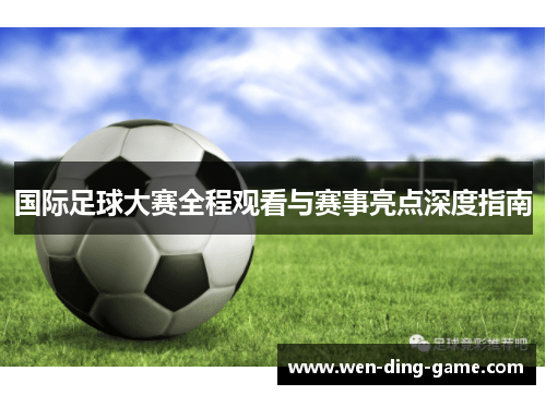 国际足球大赛全程观看与赛事亮点深度指南