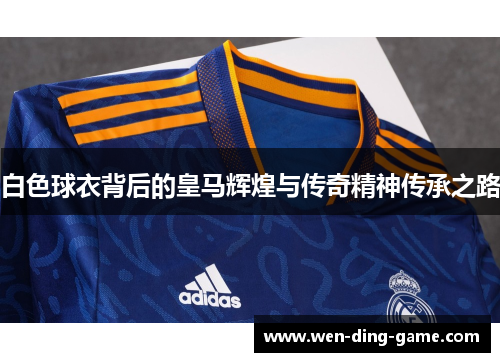 白色球衣背后的皇马辉煌与传奇精神传承之路