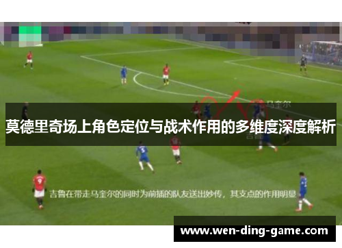 莫德里奇场上角色定位与战术作用的多维度深度解析