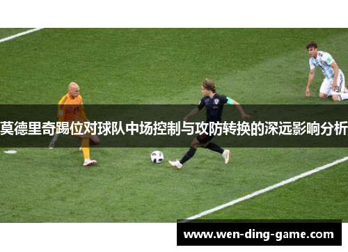 莫德里奇踢位对球队中场控制与攻防转换的深远影响分析